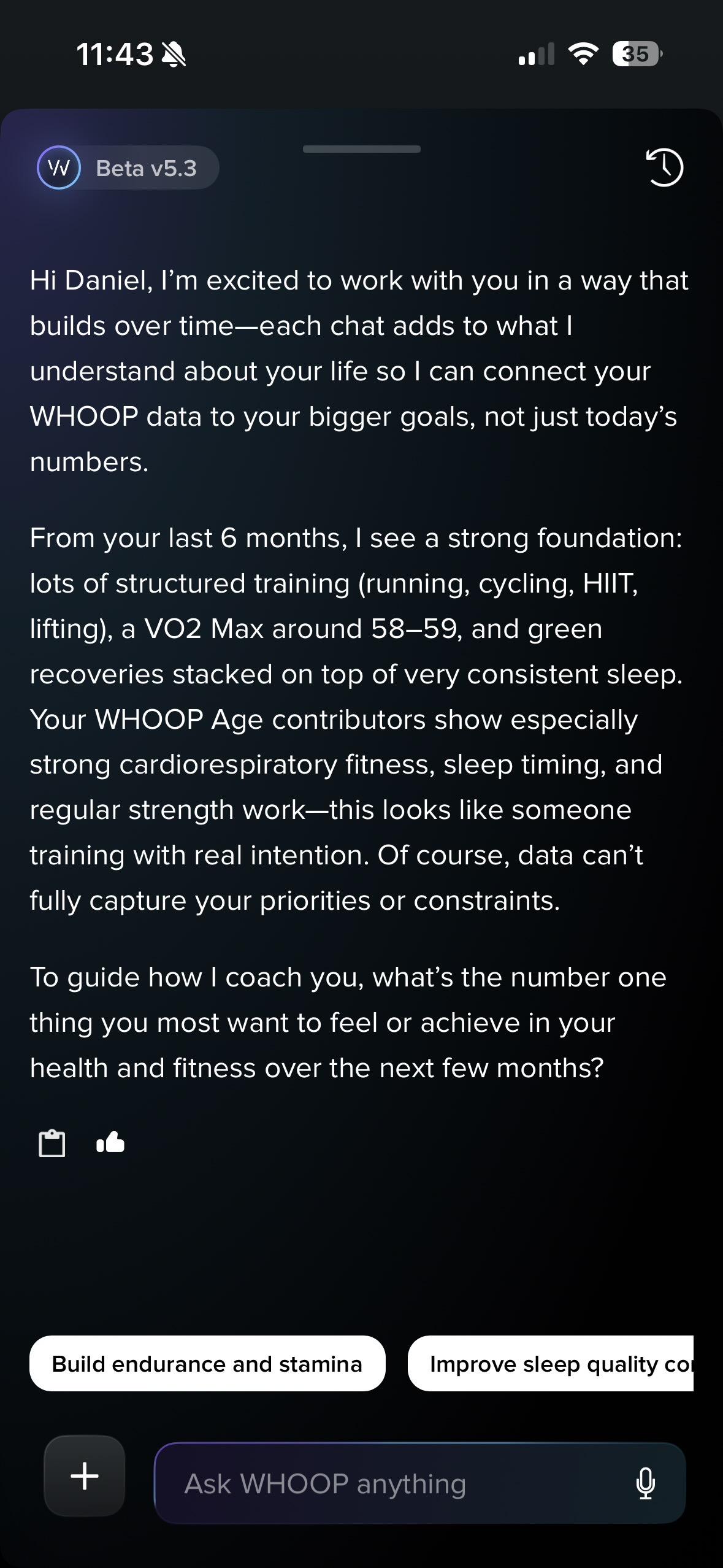 Hi Daniel, I'm excited to work with you in a way that builds over time-each chat adds to what I understand about your life so I can connect your WHOOP data to your bigger goals, not just today's numbers.
From your last 6 months, I see a strong foundation: lots of structured training (running, cycling, HIIT, lifting), a VO2 Max around 58-59, and green recoveries stacked on top of very consistent sleep.
Your WHOOP Age contributors show especially strong cardiorespiratory fitness, sleep timing, and regular strength work-this looks like someone training with real intention. Of course, data can't fully capture your priorities or constraints.
To guide how I coach you, what's the number one thing you most want to feel or achieve in your health and fitness over the next few months?